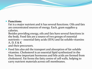  Functions
Fat is a major nutrient and it has several functions. Oils and fats
are concentrated sources of energy. Each, gram supplies 9
calories.
Besides providing energy, oils and fats have several functions in
the body. Food fats are a source of two groups of essential
nutrients — essential fatty acids (EFA) and fat soluble vitamins
A, D, E & K
and their precursors.
 Food fats also aid the transport and absorption of fat-soluble
vitamins. Cholesterol is an essential lipid synthesized in the
liver. Some important hormones and bile acids are formed from
cholesterol. Fat forms the fatty centre of cell walls, helping to
carry nutrient materials across cell membranes.
 