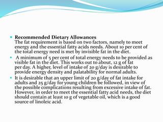  Recommended Dietary Allowances
The fat requirement is based on two factors, namely to meet
energy and the essential fatty acids needs. About 10 per cent of
the total energy need is met by invisible fat in the diet.
 A minimum of 5 per cent of total energy needs to be provided as
visible fat in the diet. This works out to about, 12 g of fat
per day. A higher, level of intake of 20 g/day is desirable to
provide energy density and palatability for normal adults.
 It is desirable that an upper limit of 20 g/day of fat intake for
adults and 25 g/day for young children be followed, in view of
the possible complications resulting from excessive intake of fat.
However, in order to meet the essential fatty acid needs, the diet
should contain at least 10 g of vegetable oil, which is a good
source of linoleic acid.
 