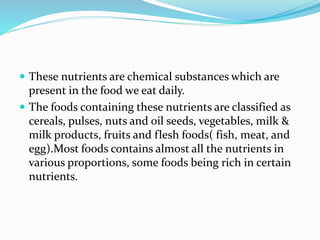  These nutrients are chemical substances which are
present in the food we eat daily.
 The foods containing these nutrients are classified as
cereals, pulses, nuts and oil seeds, vegetables, milk &
milk products, fruits and flesh foods( fish, meat, and
egg).Most foods contains almost all the nutrients in
various proportions, some foods being rich in certain
nutrients.
 