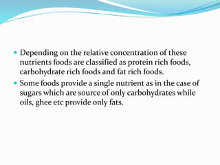  Depending on the relative concentration of these
nutrients foods are classified as protein rich foods,
carbohydrate rich foods and fat rich foods.
 Some foods provide a single nutrient as in the case of
sugars which are source of only carbohydrates while
oils, ghee etc provide only fats.
 