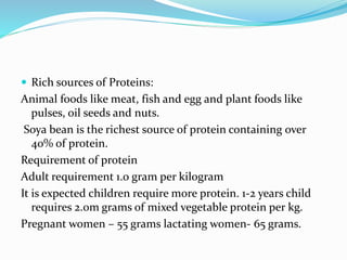  Rich sources of Proteins:
Animal foods like meat, fish and egg and plant foods like
pulses, oil seeds and nuts.
Soya bean is the richest source of protein containing over
40% of protein.
Requirement of protein
Adult requirement 1.0 gram per kilogram
It is expected children require more protein. 1-2 years child
requires 2.0m grams of mixed vegetable protein per kg.
Pregnant women – 55 grams lactating women- 65 grams.
 