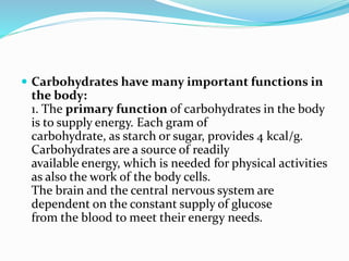  Carbohydrates have many important functions in
the body:
1. The primary function of carbohydrates in the body
is to supply energy. Each gram of
carbohydrate, as starch or sugar, provides 4 kcal/g.
Carbohydrates are a source of readily
available energy, which is needed for physical activities
as also the work of the body cells.
The brain and the central nervous system are
dependent on the constant supply of glucose
from the blood to meet their energy needs.
 