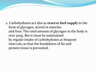 2. Carbohydrates act also as reserve fuel supply in the
form of glycogen, stored in muscles
and liver. The total amount of glycogen in the body is
over 300g. But it must be maintained
by regular intake of carbohydrates at frequent
intervals, so that the breakdown of fat and
protein tissue is prevented.
 