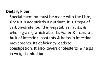 Dietary Fiber
Special mention must be made with the fibre,
since it is not strictly a nutrient. It is a type of
carbohydrate found in vegetables, fruits, &
whole grains, which absorbs water & increases
bulk of intestinal contents & helps in intestinal
movements. Its deficiency leads to
constipation. It also lowers cholesterol & helps
in weight reduction.
 