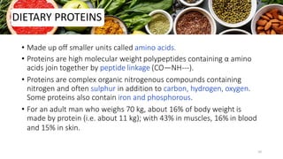 • Made up off smaller units called amino acids.
• Proteins are high molecular weight polypeptides containing α amino
acids join together by peptide linkage (CO—NH---).
• Proteins are complex organic nitrogenous compounds containing
nitrogen and often sulphur in addition to carbon, hydrogen, oxygen.
Some proteins also contain iron and phosphorous.
• For an adult man who weighs 70 kg, about 16% of body weight is
made by protein (i.e. about 11 kg); with 43% in muscles, 16% in blood
and 15% in skin.
DIETARY PROTEINS
10
 