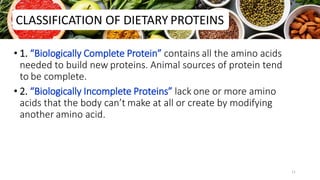 • 1. “Biologically Complete Protein” contains all the amino acids
needed to build new proteins. Animal sources of protein tend
to be complete.
• 2. “Biologically Incomplete Proteins” lack one or more amino
acids that the body can’t make at all or create by modifying
another amino acid.
CLASSIFICATION OF DIETARY PROTEINS
11
 