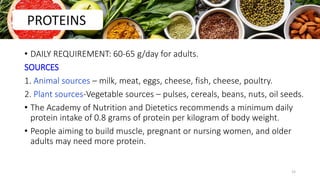 • DAILY REQUIREMENT: 60-65 g/day for adults.
SOURCES
1. Animal sources – milk, meat, eggs, cheese, fish, cheese, poultry.
2. Plant sources-Vegetable sources – pulses, cereals, beans, nuts, oil seeds.
• The Academy of Nutrition and Dietetics recommends a minimum daily
protein intake of 0.8 grams of protein per kilogram of body weight.
• People aiming to build muscle, pregnant or nursing women, and older
adults may need more protein.
PROTEINS
15
 