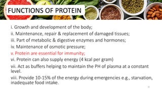 i. Growth and development of the body;
ii. Maintenance, repair & replacement of damaged tissues;
iii. Part of metabolic & digestive enzymes and hormones;
iv. Maintenance of osmotic pressure;
v. Protein are essential for immunity;
vi. Protein can also supply energy (4 kcal per gram)
vii. Act as buffers helping to maintain the PH of plasma at a constant
level.
viii. Provide 10-15% of the energy during emergencies e.g., starvation,
inadequate food intake.
FUNCTIONS OF PROTEIN
16
 