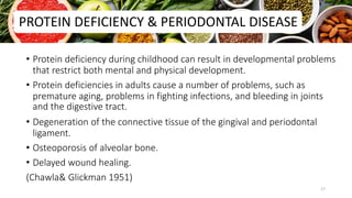 • Protein deficiency during childhood can result in developmental problems
that restrict both mental and physical development.
• Protein deficiencies in adults cause a number of problems, such as
premature aging, problems in fighting infections, and bleeding in joints
and the digestive tract.
• Degeneration of the connective tissue of the gingival and periodontal
ligament.
• Osteoporosis of alveolar bone.
• Delayed wound healing.
(Chawla& Glickman 1951)
PROTEIN DEFICIENCY & PERIODONTAL DISEASE
17
 