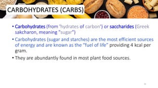 • Carbohydrates (from 'hydrates of carbon') or saccharides (Greek
sakcharon, meaning "sugar")
• Carbohydrates (sugar and starches) are the most efficient sources
of energy and are known as the “fuel of life” providing 4 kcal per
gram.
• They are abundantly found in most plant food sources.
CARBOHYDRATES (CARBS)
20
 