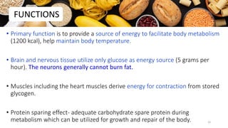 • Primary function is to provide a source of energy to facilitate body metabolism
(1200 kcal), help maintain body temperature.
• Brain and nervous tissue utilize only glucose as energy source (5 grams per
hour). The neurons generally cannot burn fat.
• Muscles including the heart muscles derive energy for contraction from stored
glycogen.
• Protein sparing effect- adequate carbohydrate spare protein during
metabolism which can be utilized for growth and repair of the body.
FUNCTIONS
23
 