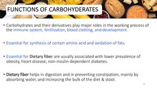 • Carbohydrates and their derivatives play major roles in the working process of
the immune system, fertilization, blood clotting, and development.
• Essential for synthesis of certain amino acid and oxidation of fats.
• Essential for Dietary fiber are usually associated with lower prevalence of
obesity, heart disease, non-insulin-dependent diabetes.
• Dietary fiber helps in digestion and in preventing constipation, mainly by
absorbing water, and increasing the bulk of the diet & stool.
FUNCTIONS OF CARBOHYDERATES
24
 