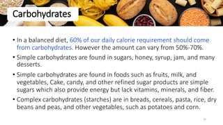 • In a balanced diet, 60% of our daily calorie requirement should come
from carbohydrates. However the amount can vary from 50%-70%.
• Simple carbohydrates are found in sugars, honey, syrup, jam, and many
desserts.
• Simple carbohydrates are found in foods such as fruits, milk, and
vegetables, Cake, candy, and other refined sugar products are simple
sugars which also provide energy but lack vitamins, minerals, and fiber.
• Complex carbohydrates (starches) are in breads, cereals, pasta, rice, dry
beans and peas, and other vegetables, such as potatoes and corn.
Carbohydrates
25
 