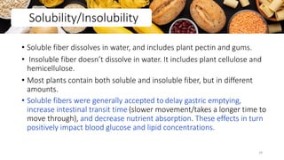 • Soluble fiber dissolves in water, and includes plant pectin and gums.
• Insoluble fiber doesn’t dissolve in water. It includes plant cellulose and
hemicellulose.
• Most plants contain both soluble and insoluble fiber, but in different
amounts.
• Soluble fibers were generally accepted to delay gastric emptying,
increase intestinal transit time (slower movement/takes a longer time to
move through), and decrease nutrient absorption. These effects in turn
positively impact blood glucose and lipid concentrations.
Solubility/Insolubility
29
 