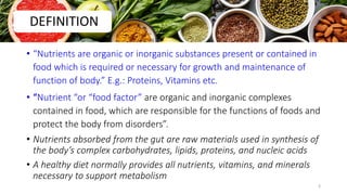 • “Nutrients are organic or inorganic substances present or contained in
food which is required or necessary for growth and maintenance of
function of body.” E.g.: Proteins, Vitamins etc.
• “Nutrient “or “food factor” are organic and inorganic complexes
contained in food, which are responsible for the functions of foods and
protect the body from disorders”.
• Nutrients absorbed from the gut are raw materials used in synthesis of
the body’s complex carbohydrates, lipids, proteins, and nucleic acids
• A healthy diet normally provides all nutrients, vitamins, and minerals
necessary to support metabolism
DEFINITION
3
 