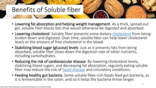 Benefits of Soluble fiber
• Lowering fat absorption and helping weight management: As a thick, spread-out
gel, soluble fiber blocks fats that would otherwise be digested and absorbed.
• Lowering cholesterol: Soluble fiber prevents some dietary cholesterol from being
broken down and digested. Over time, soluble fiber can help lower cholesterol
levels or the amount of free cholesterol in the blood.
• Stabilizing blood sugar (glucose) levels: Just as it prevents fats from being
absorbed, soluble fiber slows down the digestion rate of other nutrients,
including carbohydrates.
• Reducing the risk of cardiovascular disease: By lowering cholesterol levels,
stabilizing blood sugars, and decreasing fat absorption, regularly eating soluble
fiber may reduce the risk of heart disease and circulatory conditions.
• Feeding healthy gut bacteria: Some soluble fiber-rich foods feed gut bacteria, as
it is fermentable in the colon, and so it helps the bacteria thrive longer.
https://www.medicalnewstoday.com/articles/319176#what-are-the-benefits-of-fiber
31
 