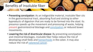 Benefits of Insoluble fiber
• Preventing constipation: As an indigestible material, insoluble fiber sits
in the gastrointestinal tract, absorbing fluid and sticking to other
byproducts of digestion that are ready to be formed into the stool. Its
presence speeds up the movement and processing of waste, helping
prevent gastrointestinal blockage and constipation or reduced bowel
movements.
• Lowering the risk of diverticular disease: By preventing constipation
and intestinal blockages, insoluble fiber helps reduce the risk of
developing small folds and hemorrhoids in the colon. It may also
reduce the risk of colorectal cancer.
https://www.medicalnewstoday.com/articles/319176#what-are-the-benefits-of-fiber
32
 