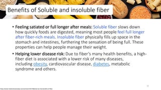 Benefits of Soluble and insoluble fiber
• Feeling satiated or full longer after meals: Soluble fiber slows down
how quickly foods are digested, meaning most people feel full longer
after fiber-rich meals. Insoluble fiber physically fills up space in the
stomach and intestines, furthering the sensation of being full. These
properties can help people manage their weight.
• Helping lower disease risk: Due to fiber’s many health benefits, a high-
fiber diet is associated with a lower risk of many diseases,
including obesity, cardiovascular disease, diabetes, metabolic
syndrome and others.
https://www.medicalnewstoday.com/articles/319176#what-are-the-benefits-of-fiber
33
 