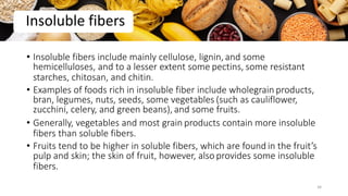 • Insoluble fibers include mainly cellulose, lignin, and some
hemicelluloses, and to a lesser extent some pectins, some resistant
starches, chitosan, and chitin.
• Examples of foods rich in insoluble fiber include wholegrain products,
bran, legumes, nuts, seeds, some vegetables (such as cauliflower,
zucchini, celery, and green beans), and some fruits.
• Generally, vegetables and most grain products contain more insoluble
fibers than soluble fibers.
• Fruits tend to be higher in soluble fibers, which are found in the fruit’s
pulp and skin; the skin of fruit, however, also provides some insoluble
fibers.
Insoluble fibers
34
 