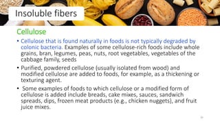 Cellulose
• Cellulose that is found naturally in foods is not typically degraded by
colonic bacteria. Examples of some cellulose-rich foods include whole
grains, bran, legumes, peas, nuts, root vegetables, vegetables of the
cabbage family, seeds
• Purified, powdered cellulose (usually isolated from wood) and
modified cellulose are added to foods, for example, as a thickening or
texturing agent.
• Some examples of foods to which cellulose or a modified form of
cellulose is added include breads, cake mixes, sauces, sandwich
spreads, dips, frozen meat products (e.g., chicken nuggets), and fruit
juice mixes.
Insoluble fibers
35
 