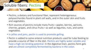 • Pectins, a dietary and functional fiber, represent heterogeneous
polysaccharides found in plant cell walls, and in the outer skin and fruits
and vegetables.
• Rich sources of pectins include many fruits—apples, berries, apricots,
cherries, grapes, and citrus fruits—as well as legumes, nuts, and some
vegetables.
• In jellies and jams, pectin is used to promote gelling.
• Pectin is added to some enteral nutrition products used for tube feeding to
provide a source of fiber in the diet. Pectins are highly water soluble and
have a high ion-binding potential. In the digestive tract, pectins form gels
and are almost completely fermented by bacteria in the colon.
Soluble fibers: Pectins
36
 