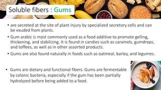 • are secreted at the site of plant injury by specialized secretory cells and can
be exuded from plants.
• Gum arabic is most commonly used as a food additive to promote gelling,
thickening, and stabilizing. It is found in candies such as caramels, gumdrops,
and toffees, as well as in other assorted products.
• Gums are also found naturally in foods such as oatmeal, barley, and legumes.
Soluble fibers : Gums
• Gums are dietary and functional fibers. Gums are fermentable
by colonic bacteria, especially if the gum has been partially
hydrolyzed before being added to a food.
37
 