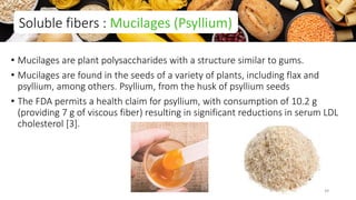 • Mucilages are plant polysaccharides with a structure similar to gums.
• Mucilages are found in the seeds of a variety of plants, including flax and
psyllium, among others. Psyllium, from the husk of psyllium seeds
• The FDA permits a health claim for psyllium, with consumption of 10.2 g
(providing 7 g of viscous fiber) resulting in significant reductions in serum LDL
cholesterol [3].
Soluble fibers : Mucilages (Psyllium)
39
 