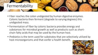 • Fiber reaches the colon undigested by human digestive enzymes.
Colonic bacteria then ferment (degrade to varying degrees) this
undigested mass.
• Fermentation of fiber by colonic bacteria provides energy and
substances for microbial growth as well as products such as short-
chain fatty acids that may be used by the human host.
• Prebiotics is the term used for substrates that are selectively utilized by
host microorganisms and that confer a health benefit.
Fermentability
40
 
