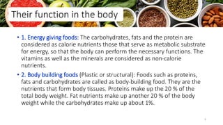 • 1. Energy giving foods: The carbohydrates, fats and the protein are
considered as calorie nutrients those that serve as metabolic substrate
for energy, so that the body can perform the necessary functions. The
vitamins as well as the minerals are considered as non-calorie
nutrients.
• 2. Body building foods (Plastic or structural): Foods such as proteins,
fats and carbohydrates are called as body-building food. They are the
nutrients that form body tissues. Proteins make up the 20 % of the
total body weight. Fat nutrients make up another 20 % of the body
weight while the carbohydrates make up about 1%.
Their function in the body
4
 