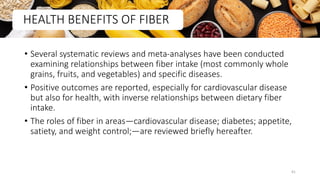 • Several systematic reviews and meta-analyses have been conducted
examining relationships between fiber intake (most commonly whole
grains, fruits, and vegetables) and specific diseases.
• Positive outcomes are reported, especially for cardiovascular disease
but also for health, with inverse relationships between dietary fiber
intake.
• The roles of fiber in areas—cardiovascular disease; diabetes; appetite,
satiety, and weight control;—are reviewed briefly hereafter.
HEALTH BENEFITS OF FIBER
41
 