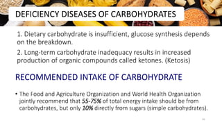 1. Dietary carbohydrate is insufficient, glucose synthesis depends
on the breakdown.
2. Long-term carbohydrate inadequacy results in increased
production of organic compounds called ketones. (Ketosis)
RECOMMENDED INTAKE OF CARBOHYDRATE
• The Food and Agriculture Organization and World Health Organization
jointly recommend that 55-75% of total energy intake should be from
carbohydrates, but only 10% directly from sugars (simple carbohydrates).
DEFICIENCY DISEASES OF CARBOHYDRATES
45
 