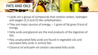 • Lipids are a group of compounds that contain carbon, hydrogen
and oxygen (C,H and O) like carbohydrates.
• They are major sources of energy; – 1 gram of fat gives 9 kcal of
energy.
• Fatty acids and glycerol are the end products of the digestion of
fats.
• Poly unsaturated fatty acids are found in vegetable oils and
saturated fatty acids in animal fats.
• Coconut oil and palm oil contain saturated fatty acids.
FATS AND OILS
47
 