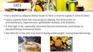 • Fat is stored as adipose (fatty) tissue to form a reserve supply in time of need.
• Excess calories from fats may produce obesity, the forerunner of
arteriosclerosis, hypertension, gallbladder disease, and diabetes.
• A diet high in fat, especially saturated fat and cholesterol, contributes to
elevated blood cholesterol levels.
• Too little fat in the diet may lead to being underweight, having lowered energy.
FATS
48
 