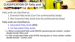 Fatty acids are classified as;
1. Essential Fatty Acids (Can’t be synthesized by body)
2. Non Essential Fatty Acids (Can be synthesized by body)
Fatty acids are classified as;
1. Saturated Fatty Acids (SFA)
2. Un Saturated Fatty Acids:
• a. Mono unsaturated fatty acids (MUFA; possessing one carbon– carbon
double bond): Oleic acid
• b. Poly unsaturated fatty acids (PUFA; having two or more carbon–carbon
double bonds) : Linoleic acid
CLASSIFICATION OF Fatty acid
50
 