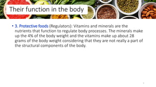 • 3. Protective foods (Regulators): Vitamins and minerals are the
nutrients that function to regulate body processes. The minerals make
up the 4% of the body weight and the vitamins make up about 28
grams of the body weight considering that they are not really a part of
the structural components of the body.
Their function in the body
5
 