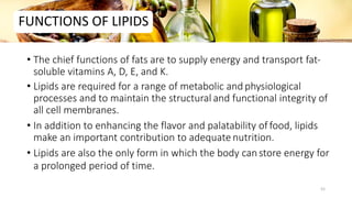 FUNCTIONS OF LIPIDS
• The chief functions of fats are to supply energy and transport fat-
soluble vitamins A, D, E, and K.
• Lipids are required for a range of metabolic and physiological
processes and to maintain the structural and functional integrity of
all cell membranes.
• In addition to enhancing the flavor and palatability of food, lipids
make an important contribution to adequate nutrition.
• Lipids are also the only form in which the body canstore energy for
a prolonged period of time.
52
 