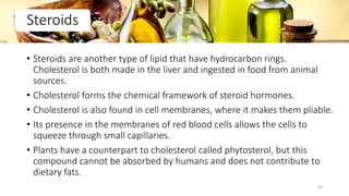 • Steroids are another type of lipid that have hydrocarbon rings.
Cholesterol is both made in the liver and ingested in food from animal
sources.
• Cholesterol forms the chemical framework of steroid hormones.
• Cholesterol is also found in cell membranes, where it makes them pliable.
• Its presence in the membranes of red blood cells allows the cells to
squeeze through small capillaries.
• Plants have a counterpart to cholesterol called phytosterol, but this
compound cannot be absorbed by humans and does not contribute to
dietary fats.
Steroids
53
 