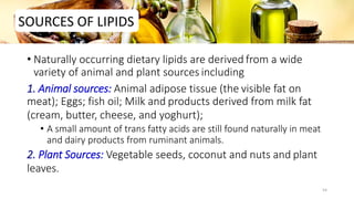 • Naturally occurring dietary lipids are derived from a wide
variety of animal and plant sources including
1. Animal sources: Animal adipose tissue (the visible fat on
meat); Eggs; fish oil; Milk and products derived from milk fat
(cream, butter, cheese, and yoghurt);
• A small amount of trans fatty acids are still found naturally in meat
and dairy products from ruminant animals.
2. Plant Sources: Vegetable seeds, coconut and nuts and plant
leaves.
SOURCES OF LIPIDS
54
 
