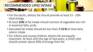 • For the adults, dietary fat should provide at least 15 - 20%
total energy.
• At least 50% of fat intake should consists of vegetable oils rich
in essential fatty acids.
• Saturated fat intake should be less than 7-10 % of total daily
caloric intake.
• For infants and young children, dietary fat are equally
important. At least until the age of two years, a child’s diet
should contain about 40% of energy from fat.
RECOMMENDED LIPID INTAKE
55
 
