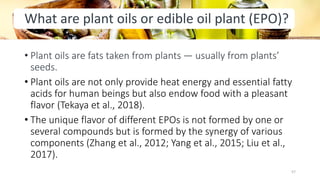 What are plant oils or edible oil plant (EPO)?
• Plant oils are fats taken from plants — usually from plants’
seeds.
• Plant oils are not only provide heat energy and essential fatty
acids for human beings but also endow food with a pleasant
flavor (Tekaya et al., 2018).
• The unique flavor of different EPOs is not formed by one or
several compounds but is formed by the synergy of various
components (Zhang et al., 2012; Yang et al., 2015; Liu et al.,
2017).
57
 