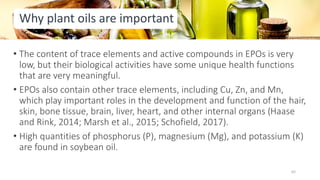 Why plant oils are important
• The content of trace elements and active compounds in EPOs is very
low, but their biological activities have some unique health functions
that are very meaningful.
• EPOs also contain other trace elements, including Cu, Zn, and Mn,
which play important roles in the development and function of the hair,
skin, bone tissue, brain, liver, heart, and other internal organs (Haase
and Rink, 2014; Marsh et al., 2015; Schofield, 2017).
• High quantities of phosphorus (P), magnesium (Mg), and potassium (K)
are found in soybean oil.
62
 