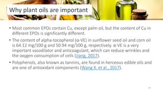 • Most common EPOs contain Cu, except palm oil, but the content of Cu in
different EPOs is significantly different.
• The content of alpha-tocopherol (α-VE) in sunflower seed oil and corn oil
is 64.12 mg/100 g and 50.94 mg/100 g, respectively. α-VE is a very
important vasodilator and anticoagulant, which can reduce wrinkles and
the oxygen consumption of cells (Jiang, 2017).
• Polyphenols, also known as tannins, are found in herceous edible oils and
are one of antioxidant components (Wang X. et al., 2017).
Why plant oils are important
64
 