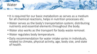 • It is required for our basic metabolism as serves as a medium
for all chemical reactions, helps in nutrition processes etc.
• Water serves as the body’s transportation system; distributing
nutrients and essential elements throughout the body.
• Water also works as the transport for body waste removal.
• Water regulates body temperature.
• Daily recommendation for water intake varies in individuals,
related to climate, physical activity, age, body size, and state
of health.
Water
65
 