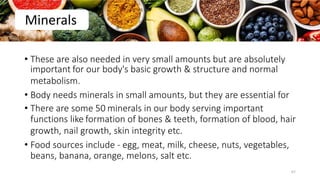• These are also needed in very small amounts but are absolutely
important for our body's basic growth & structure and normal
metabolism.
• Body needs minerals in small amounts, but they are essential for
• There are some 50 minerals in our body serving important
functions like formation of bones & teeth, formation of blood, hair
growth, nail growth, skin integrity etc.
• Food sources include - egg, meat, milk, cheese, nuts, vegetables,
beans, banana, orange, melons, salt etc.
Minerals
67
 