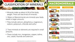 CLASSIFICATION OF MINERALS
• Minerals make up about 4-5% of the body
weight. There are two kinds of minerals:
1. Major or Macrominerals are minerals your body
needs in larger amounts.
• They include calcium, phosphorus, magnesium,
sodium, potassium, chloride and sulfur.
2. Trace minerals or elements are required in small
amounts.
• These include iron, manganese, copper, iodine,
zinc, cobalt, fluoride and selenium.
68
 