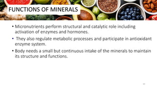 FUNCTIONS OF MINERALS
• Micronutrients perform structural and catalytic role including
activation of enzymes and hormones.
• They also regulate metabolic processes and participate in antioxidant
enzyme system.
• Body needs a small but continuous intake of the minerals to maintain
its structure and functions.
69
 