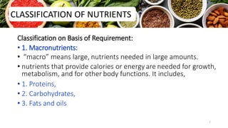 Classification on Basis of Requirement:
• 1. Macronutrients:
• “macro” means large, nutrients needed in large amounts.
• nutrients that provide calories or energy are needed for growth,
metabolism, and for other body functions. It includes,
• 1. Proteins,
• 2. Carbohydrates,
• 3. Fats and oils
CLASSIFICATION OF NUTRIENTS
7
 