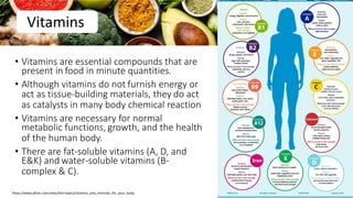 Vitamins
• Vitamins are essential compounds that are
present in food in minute quantities.
• Although vitamins do not furnish energy or
act as tissue-building materials, they do act
as catalysts in many body chemical reaction
• Vitamins are necessary for normal
metabolic functions, growth, and the health
of the human body.
• There are fat-soluble vitamins (A, D, and
E&K) and water-soluble vitamins (B-
complex & C).
73
https://www.pfizer.com/news/hot-topics/vitamins_and_minerals_for_your_body
 