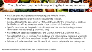 The role of micronutrients in supporting the immune response
• Nutrition plays multiple roles in supporting the immune system.
• The diet provides: Fuels for the immune system to function.
• Building blocks for the generation of RNA and DNA and for the production of proteins
(antibodies, cytokines, receptors, acute phase proteins etc.) and new cells.
• Specific substrates for the production of immune-active metabolites Regulators of
immune cell metabolism (e.g. vitamin A, zinc).
• Nutrients with specific antibacterial or anti-viral functions (e.g. vitamin D, zinc).
• Regulators that protect the host from oxidative and inflammatory stress (e.g. vitamin C,
vitamin E, zinc, selenium, long-chain omega-3 fatty acids and many plant polyphenols).
• Substrates for the intestinal microbiota which in turn modulates the immune system
Nutrition and immunity: lessons for COVID-19 Philip C. Calder 1,2 Received: Accepted: 17 May 2021 76
 