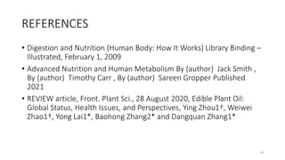 REFERENCES
• Digestion and Nutrition (Human Body: How It Works) Library Binding –
Illustrated, February 1, 2009
• Advanced Nutrition and Human Metabolism By (author) Jack Smith ,
By (author) Timothy Carr , By (author) Sareen Gropper Published
2021
• REVIEW article, Front. Plant Sci., 28 August 2020, Edible Plant Oil:
Global Status, Health Issues, and Perspectives, Ying Zhou1†, Weiwei
Zhao1†, Yong Lai1*, Baohong Zhang2* and Dangquan Zhang1*
79
 